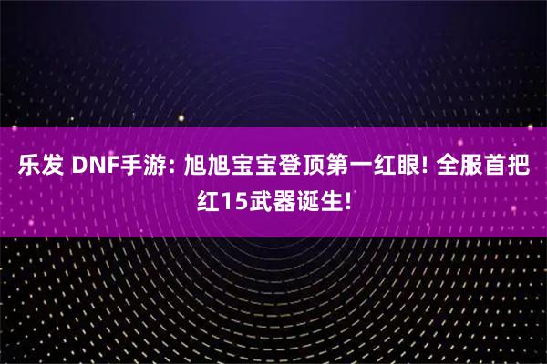 乐发 DNF手游: 旭旭宝宝登顶第一红眼! 全服首把红15武器诞生!