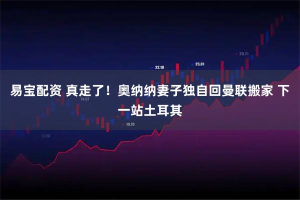 易宝配资 真走了！奥纳纳妻子独自回曼联搬家 下一站土耳其