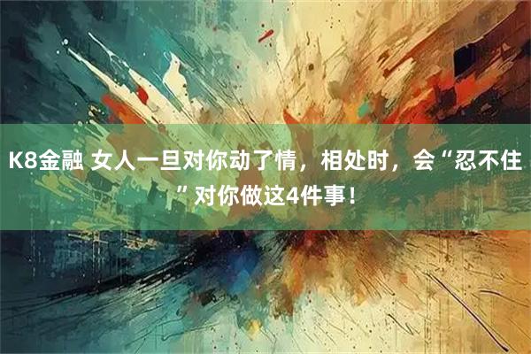 K8金融 女人一旦对你动了情，相处时，会“忍不住”对你做这4件事！