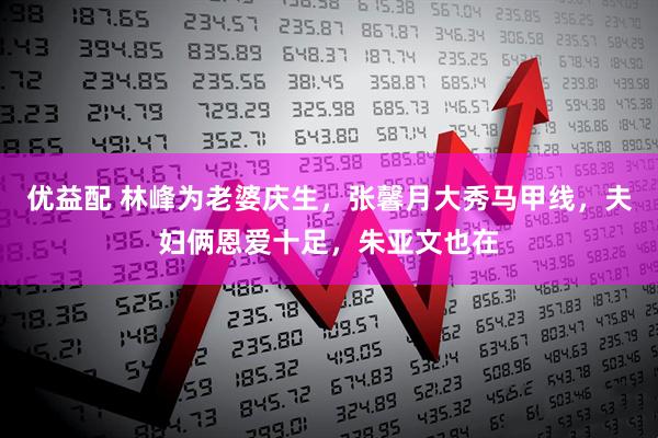 优益配 林峰为老婆庆生，张馨月大秀马甲线，夫妇俩恩爱十足，朱亚文也在