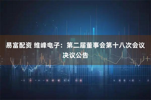 易富配资 维峰电子：第二届董事会第十八次会议决议公告