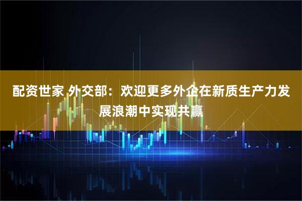 配资世家 外交部：欢迎更多外企在新质生产力发展浪潮中实现共赢