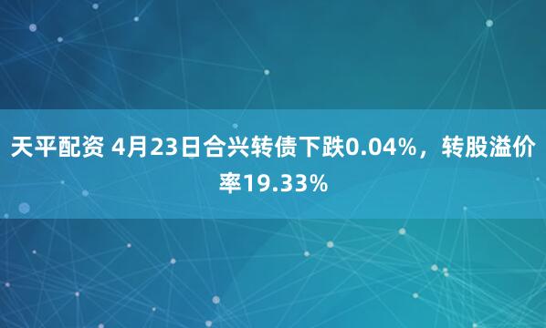 天平配资 4月23日合兴转债下跌0.04%，转股溢价率19.33%