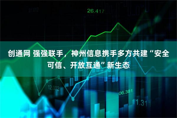 创通网 强强联手，神州信息携手多方共建“安全可信、开放互通”新生态