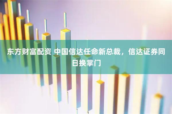 东方财富配资 中国信达任命新总裁，信达证券同日换掌门