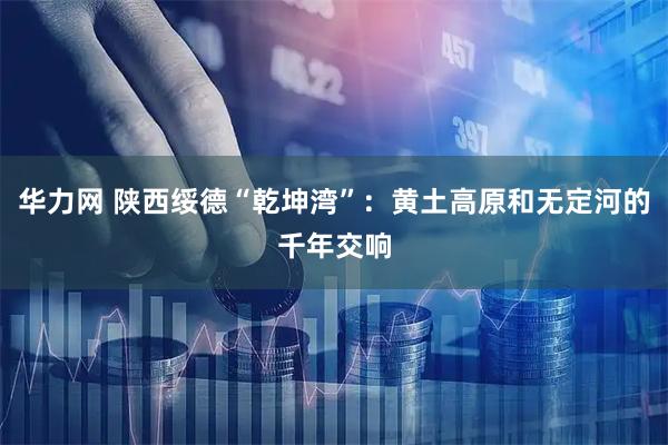 华力网 陕西绥德“乾坤湾”：黄土高原和无定河的千年交响