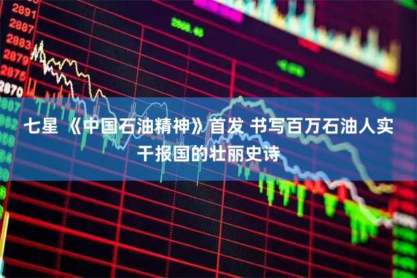七星 《中国石油精神》首发&#32;书写百万石油人实干报国的壮丽史诗