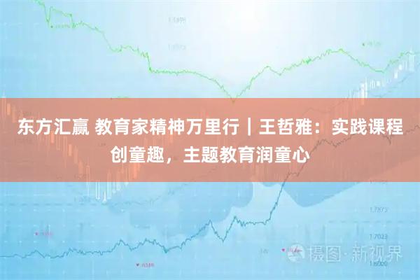 东方汇赢 教育家精神万里行｜王哲雅：实践课程创童趣，主题教育润童心
