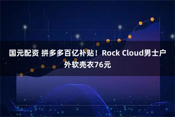 国元配资 拼多多百亿补贴！Rock Cloud男士户外软壳衣76元