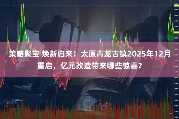 策略聚宝 焕新归来！太原青龙古镇2025年12月重启，亿元改造带来哪些惊喜？