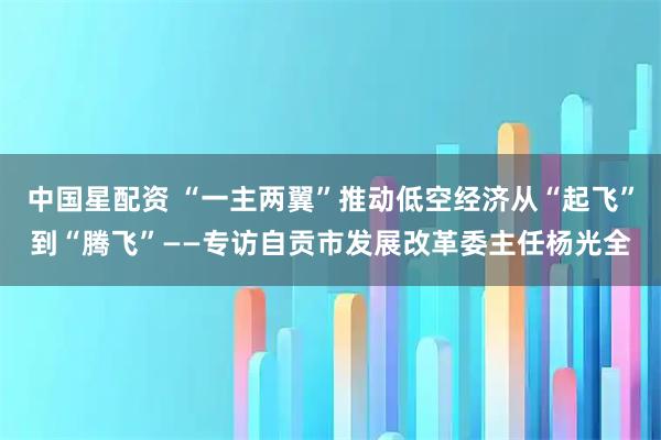 中国星配资 “一主两翼”推动低空经济从“起飞”到“腾飞”——专访自贡市发展改革委主任杨光全