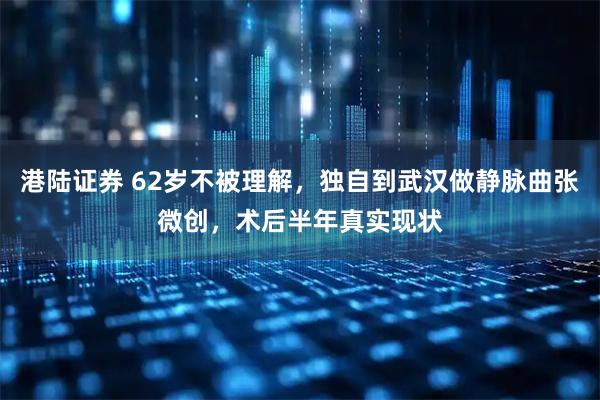 港陆证券 62岁不被理解，独自到武汉做静脉曲张微创，术后半年真实现状