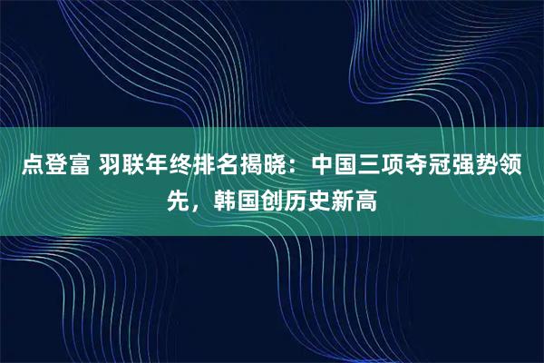 点登富 羽联年终排名揭晓：中国三项夺冠强势领先，韩国创历史新高