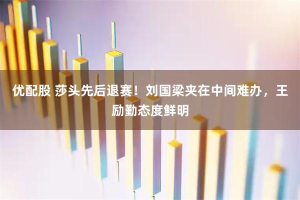 优配股 莎头先后退赛！刘国梁夹在中间难办，王励勤态度鲜明