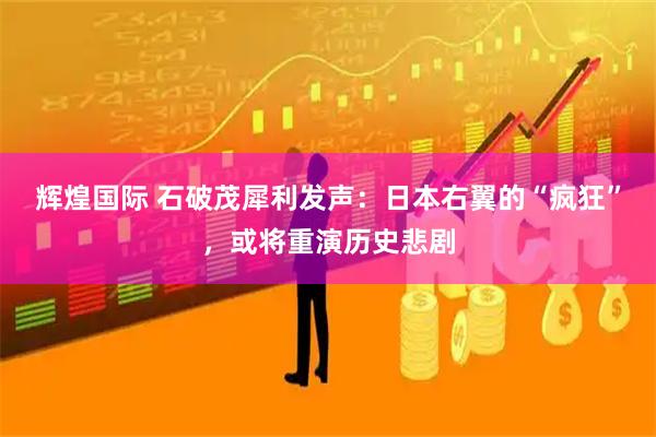 辉煌国际 石破茂犀利发声：日本右翼的“疯狂”，或将重演历史悲剧
