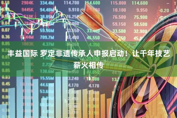 丰益国际 罗定非遗传承人申报启动！让千年技艺薪火相传