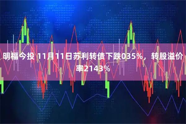 明福今投 11月11日苏利转债下跌035%，转股溢价率2143%