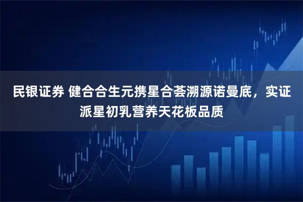 民银证券 健合合生元携星合荟溯源诺曼底，实证派星初乳营养天花板品质