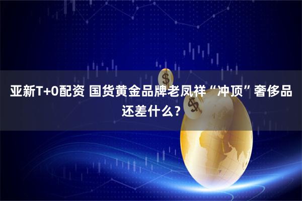 亚新T+0配资 国货黄金品牌老凤祥“冲顶”奢侈品还差什么？