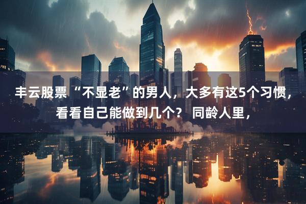 丰云股票 “不显老”的男人，大多有这5个习惯，看看自己能做到几个？ 同龄人里，