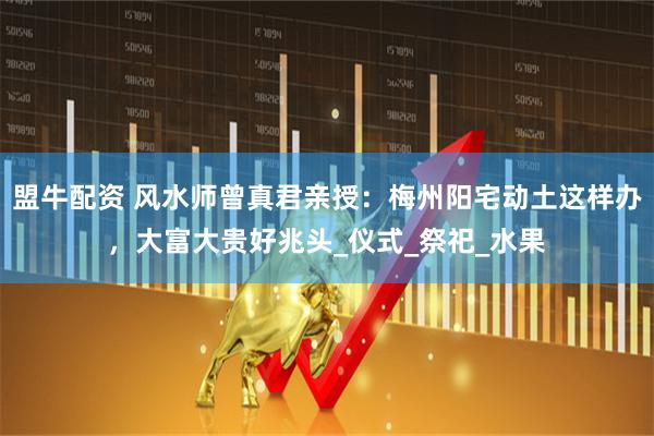 盟牛配资 风水师曾真君亲授：梅州阳宅动土这样办，大富大贵好兆头_仪式_祭祀_水果