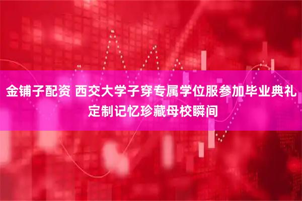 金铺子配资 西交大学子穿专属学位服参加毕业典礼 定制记忆珍藏母校瞬间